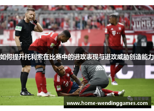如何提升托利索在比赛中的进攻表现与进攻威胁创造能力