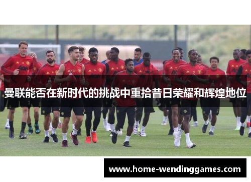 曼联能否在新时代的挑战中重拾昔日荣耀和辉煌地位